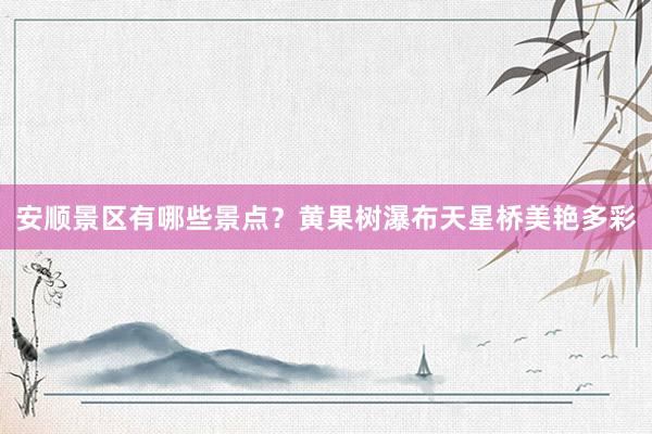 安顺景区有哪些景点？黄果树瀑布天星桥美艳多彩