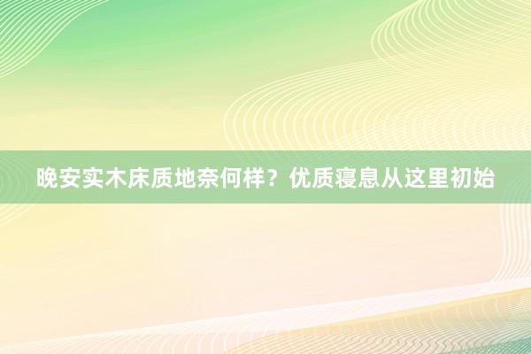 晚安实木床质地奈何样？优质寝息从这里初始
