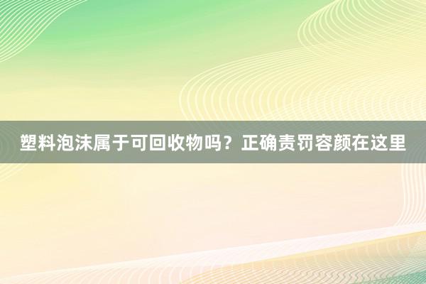塑料泡沫属于可回收物吗？正确责罚容颜在这里