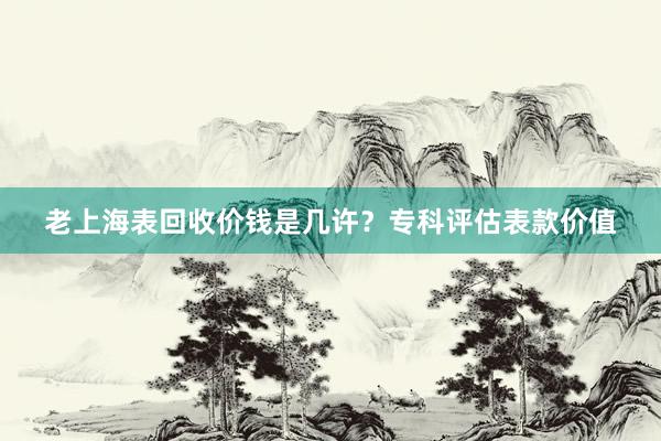 老上海表回收价钱是几许？专科评估表款价值