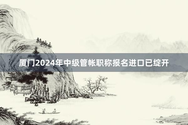 厦门2024年中级管帐职称报名进口已绽开