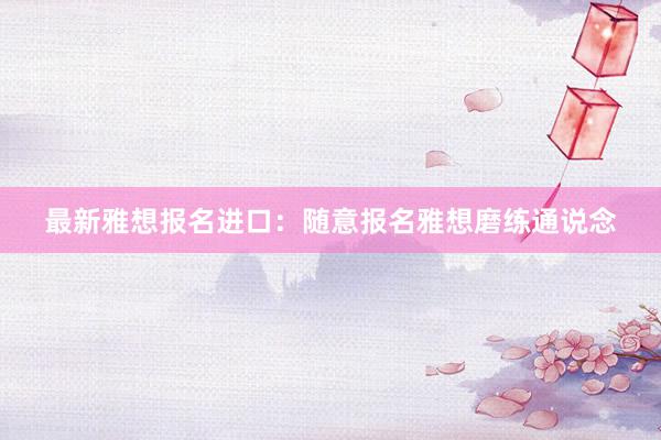 最新雅想报名进口：随意报名雅想磨练通说念